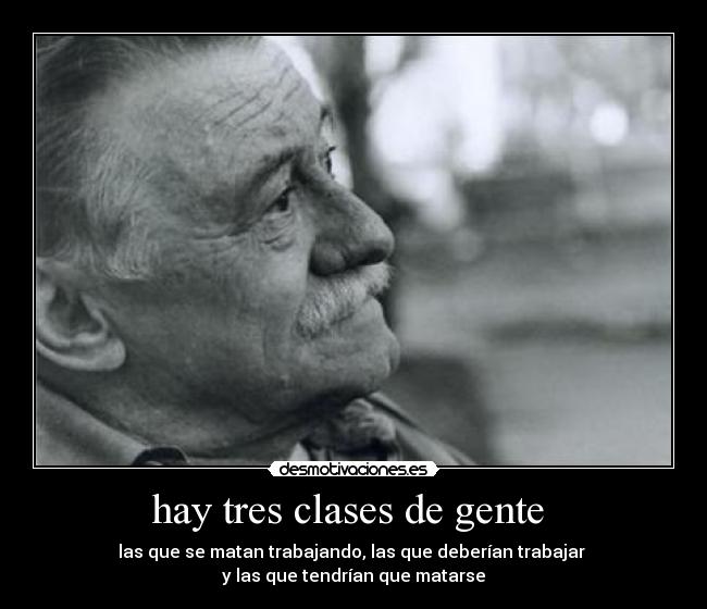 hay tres clases de gente  - las que se matan trabajando, las que deberían trabajar 
y las que tendrían que matarse