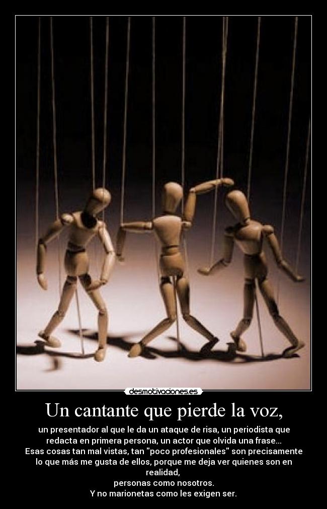 Un cantante que pierde la voz, - un presentador al que le da un ataque de risa, un periodista que
redacta en primera persona, un actor que olvida una frase...
Esas cosas tan mal vistas, tan poco profesionales son precisamente
lo que más me gusta de ellos, porque me deja ver quienes son en
realidad, 
personas como nosotros.
Y no marionetas como les exigen ser.