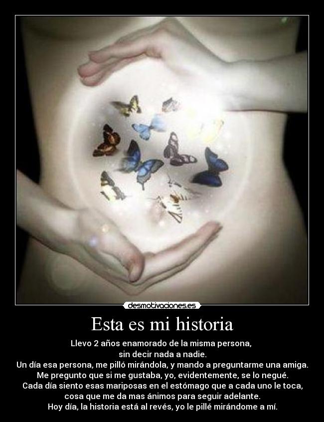 Esta es mi historia - Llevo 2 años enamorado de la misma persona,
sin decir nada a nadie.
Un día esa persona, me pilló mirándola, y mando a preguntarme una amiga.
Me pregunto que si me gustaba, yo, evidentemente, se lo negué.
Cada día siento esas mariposas en el estómago que a cada uno le toca,
cosa que me da mas ánimos para seguir adelante.
Hoy día, la historia está al revés, yo le pillé mirándome a mí.