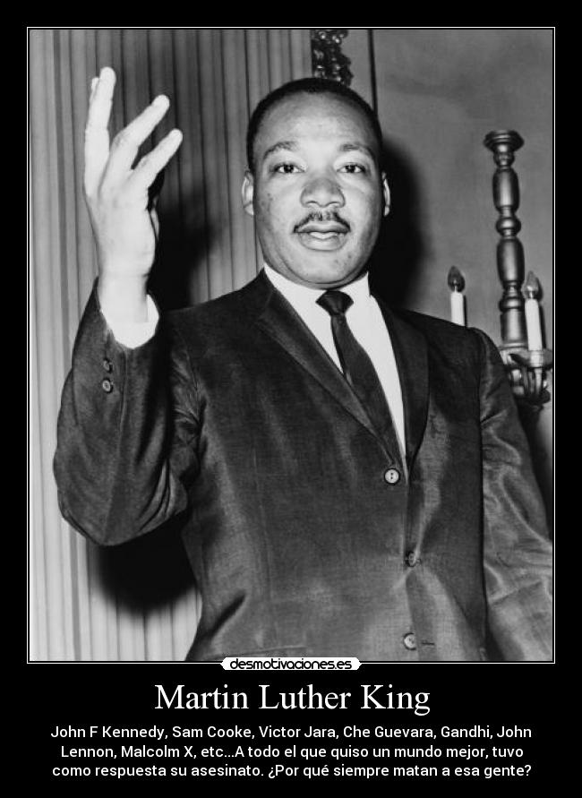 Martin Luther King - John F Kennedy, Sam Cooke, Victor Jara, Che Guevara, Gandhi, John
Lennon, Malcolm X, etc...A todo el que quiso un mundo mejor, tuvo
como respuesta su asesinato. ¿Por qué siempre matan a esa gente?