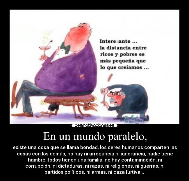 En un mundo paralelo, - existe una cosa que se llama bondad, los seres humanos comparten las
cosas con los demás, no hay ni arrogancia ni ignorancia, nadie tiene
hambre, todos tienen una familia, no hay contaminación, ni
corrupción, ni dictaduras, ni razas, ni religiones, ni guerras, ni
partidos políticos, ni armas, ni caza furtiva... 