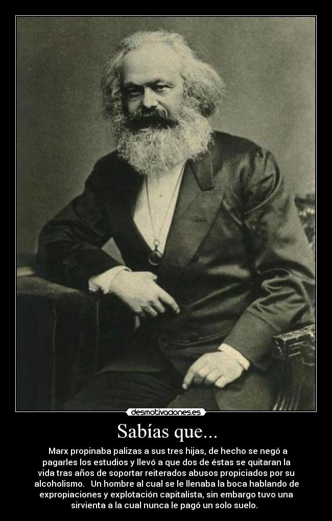 Sabías que... -   Marx propinaba palizas a sus tres hijas, de hecho se negó a
pagarles los estudios y llevó a que dos de éstas se quitaran la
vida tras años de soportar reiterados abusos propiciados por su
alcoholismo.   Un hombre al cual se le llenaba la boca hablando de
expropiaciones y explotación capitalista, sin embargo tuvo una
sirvienta a la cual nunca le pagó un solo suelo.  