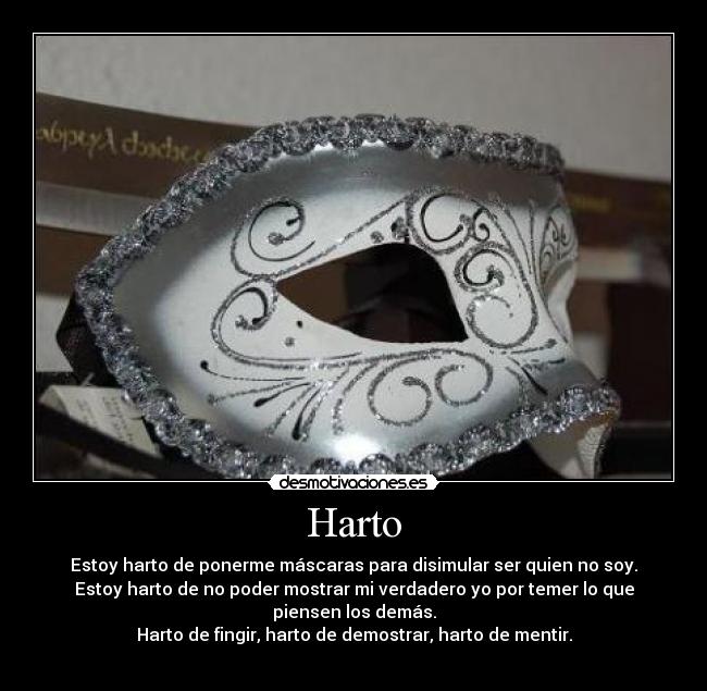 Harto - Estoy harto de ponerme máscaras para disimular ser quien no soy.
Estoy harto de no poder mostrar mi verdadero yo por temer lo que piensen los demás.
Harto de fingir, harto de demostrar, harto de mentir.
