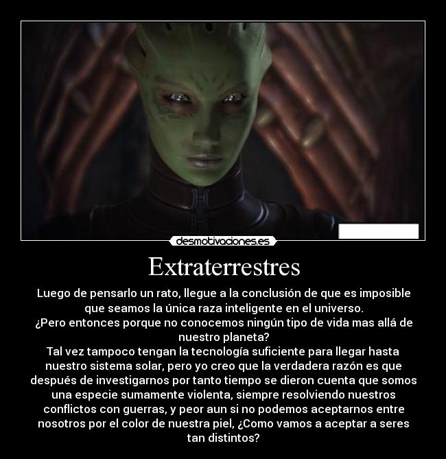 Extraterrestres - Luego de pensarlo un rato, llegue a la conclusión de que es imposible
que seamos la única raza inteligente en el universo.
¿Pero entonces porque no conocemos ningún tipo de vida mas allá de
nuestro planeta?
Tal vez tampoco tengan la tecnología suficiente para llegar hasta
nuestro sistema solar, pero yo creo que la verdadera razón es que
después de investigarnos por tanto tiempo se dieron cuenta que somos
una especie sumamente violenta, siempre resolviendo nuestros
conflictos con guerras, y peor aun si no podemos aceptarnos entre
nosotros por el color de nuestra piel, ¿Como vamos a aceptar a seres
tan distintos?
