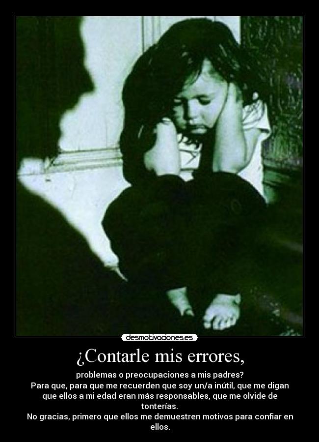 ¿Contarle mis errores, - problemas o preocupaciones a mis padres?
Para que, para que me recuerden que soy un/a inútil, que me digan
que ellos a mi edad eran más responsables, que me olvide de tonterías.
No gracias, primero que ellos me demuestren motivos para confiar en ellos.