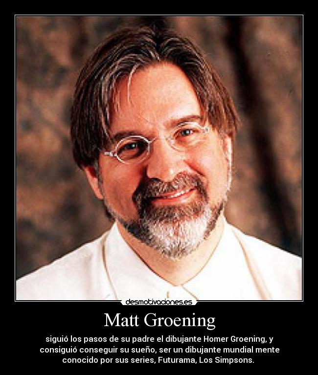 Matt Groening - siguió los pasos de su padre el dibujante Homer Groening, y
consiguió conseguir su sueño, ser un dibujante mundial mente
conocido por sus series, Futurama, Los Simpsons.
