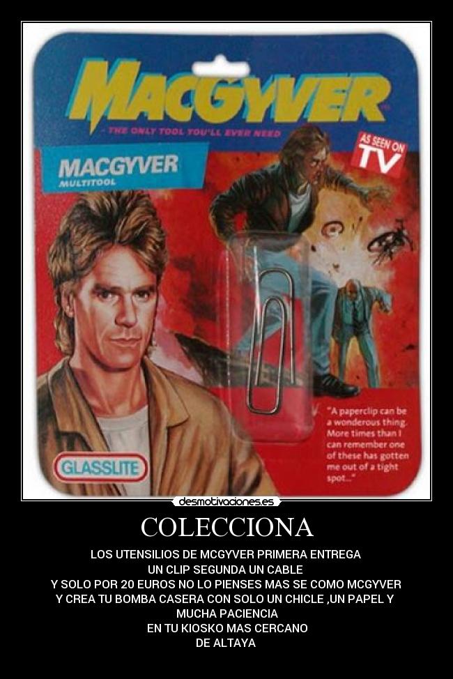COLECCIONA - LOS UTENSILIOS DE MCGYVER PRIMERA ENTREGA 
UN CLIP SEGUNDA UN CABLE 
Y SOLO POR 20 EUROS NO LO PIENSES MAS SE COMO MCGYVER
Y CREA TU BOMBA CASERA CON SOLO UN CHICLE ,UN PAPEL Y 
MUCHA PACIENCIA
EN TU KIOSKO MAS CERCANO
DE ALTAYA 
