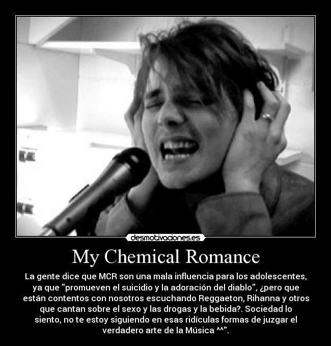 My Chemical Romance - La gente dice que MCR son una mala influencia para los adolescentes,
ya que promueven el suicidio y la adoración del diablo, ¿pero que
están contentos con nosotros escuchando Reggaeton, Rihanna y otros
que cantan sobre el sexo y las drogas y la bebida?. Sociedad lo
siento, no te estoy siguiendo en esas ridículas formas de juzgar el
verdadero arte de la Música ^^.