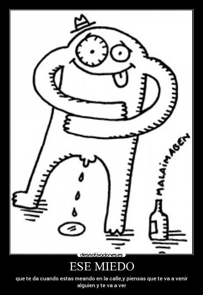 ESE MIEDO - que te da cuando estas meando en la calle,y piensas que te va a venir
alguien y te va a ver