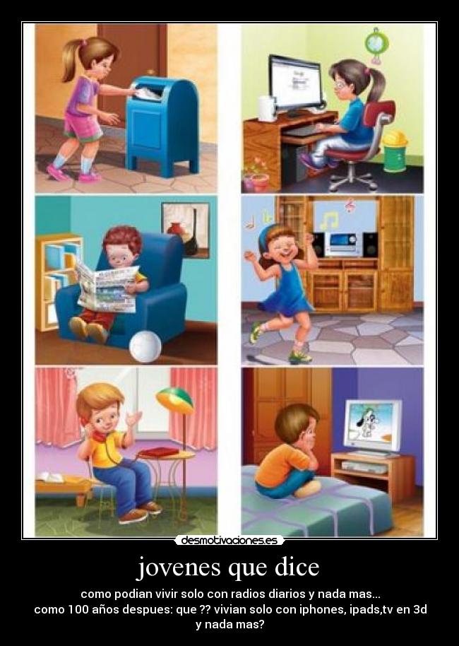 jovenes que dice - como podian vivir solo con radios diarios y nada mas...
como 100 años despues: que ?? vivian solo con iphones, ipads,tv en 3d y nada mas?