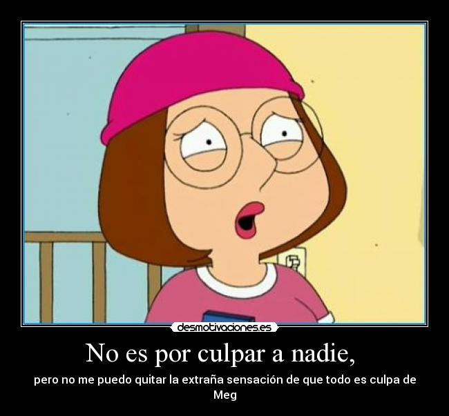No es por culpar a nadie, - pero no me puedo quitar la extraña sensación de que todo es culpa de Meg