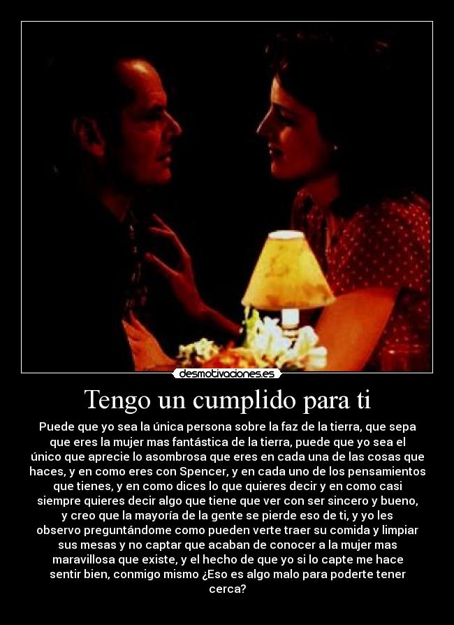 Tengo un cumplido para ti - Puede que yo sea la única persona sobre la faz de la tierra, que sepa
que eres la mujer mas fantástica de la tierra, puede que yo sea el
único que aprecie lo asombrosa que eres en cada una de las cosas que
haces, y en como eres con Spencer, y en cada uno de los pensamientos
que tienes, y en como dices lo que quieres decir y en como casi
siempre quieres decir algo que tiene que ver con ser sincero y bueno,
y creo que la mayoría de la gente se pierde eso de ti, y yo les
observo preguntándome como pueden verte traer su comida y limpiar
sus mesas y no captar que acaban de conocer a la mujer mas
maravillosa que existe, y el hecho de que yo si lo capte me hace
sentir bien, conmigo mismo ¿Eso es algo malo para poderte tener
cerca?