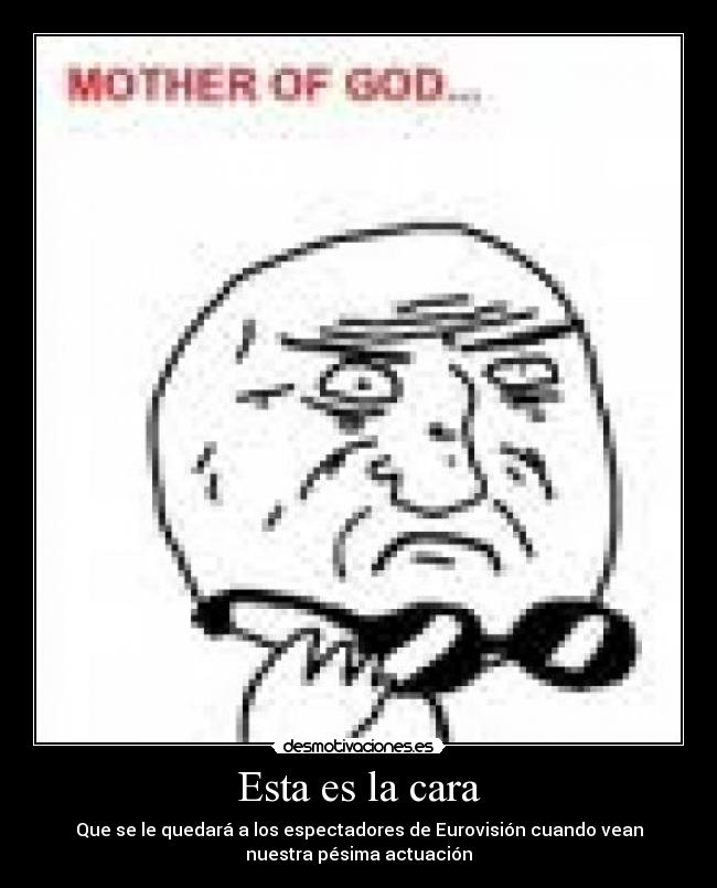 Esta es la cara - Que se le quedará a los espectadores de Eurovisión cuando vean
nuestra pésima actuación