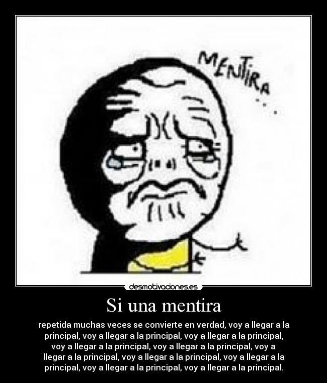 Si una mentira - repetida muchas veces se convierte en verdad, voy a llegar a la
principal, voy a llegar a la principal, voy a llegar a la principal,
voy a llegar a la principal, voy a llegar a la principal, voy a
llegar a la principal, voy a llegar a la principal, voy a llegar a la
principal, voy a llegar a la principal, voy a llegar a la principal.