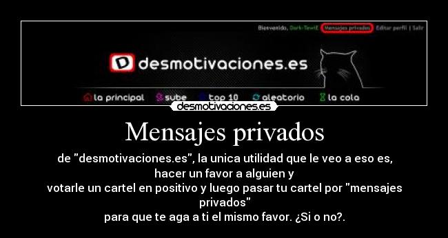 Mensajes privados - de desmotivaciones.es, la unica utilidad que le veo a eso es,
hacer un favor a alguien y
votarle un cartel en positivo y luego pasar tu cartel por mensajes privados
para que te aga a ti el mismo favor. ¿Si o no?.