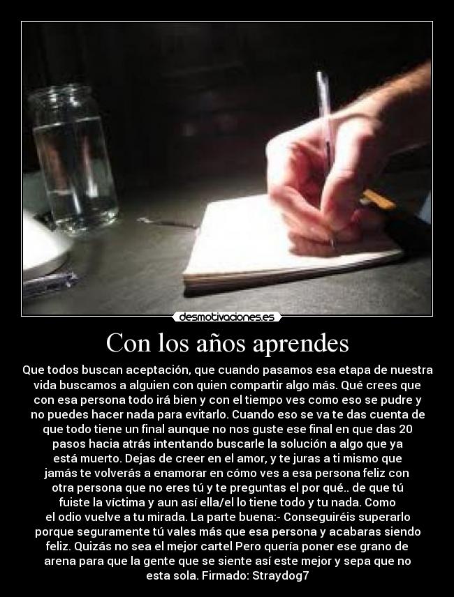 Con los años aprendes - Que todos buscan aceptación, que cuando pasamos esa etapa de nuestra
vida buscamos a alguien con quien compartir algo más. Qué crees que
con esa persona todo irá bien y con el tiempo ves como eso se pudre y
no puedes hacer nada para evitarlo. Cuando eso se va te das cuenta de
que todo tiene un final aunque no nos guste ese final en que das 20
pasos hacia atrás intentando buscarle la solución a algo que ya
está muerto. Dejas de creer en el amor, y te juras a ti mismo que
jamás te volverás a enamorar en cómo ves a esa persona feliz con
otra persona que no eres tú y te preguntas el por qué.. de que tú
fuiste la víctima y aun así ella/el lo tiene todo y tu nada. Como
el odio vuelve a tu mirada. La parte buena:- Conseguiréis superarlo
porque seguramente tú vales más que esa persona y acabaras siendo
feliz. Quizás no sea el mejor cartel Pero quería poner ese grano de
arena para que la gente que se siente así este mejor y sepa que no
esta sola. Firmado: Straydog7