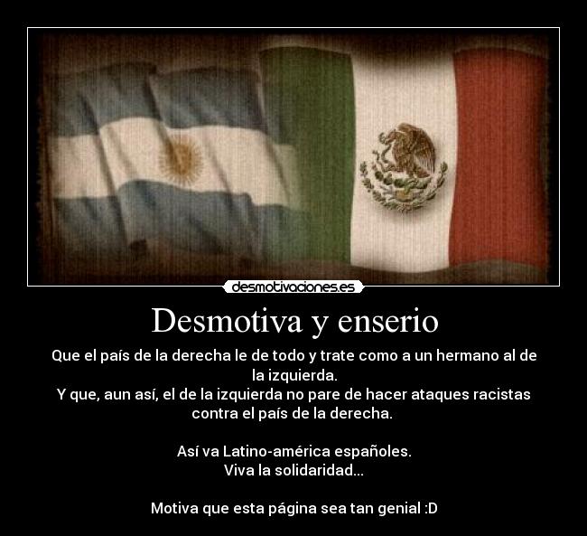 Desmotiva y enserio - Que el país de la derecha le de todo y trate como a un hermano al de
la izquierda.
Y que, aun así, el de la izquierda no pare de hacer ataques racistas
contra el país de la derecha.
Así va Latino-américa españoles.
Viva la solidaridad...
Motiva que esta página sea tan genial :D