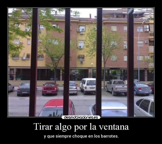 Tirar algo por la ventana - y que siempre choque en los barrotes.