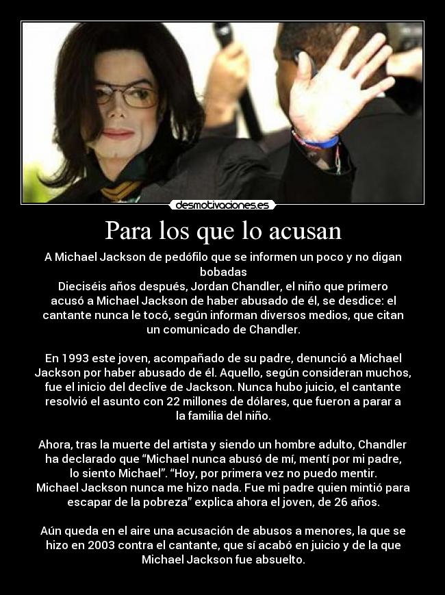 Para los que lo acusan - A Michael Jackson de pedófilo que se informen un poco y no digan
bobadas
Dieciséis años después, Jordan Chandler, el niño que primero
acusó a Michael Jackson de haber abusado de él, se desdice: el
cantante nunca le tocó, según informan diversos medios, que citan
un comunicado de Chandler.
En 1993 este joven, acompañado de su padre, denunció a Michael
Jackson por haber abusado de él. Aquello, según consideran muchos,
fue el inicio del declive de Jackson. Nunca hubo juicio, el cantante
resolvió el asunto con 22 millones de dólares, que fueron a parar a
la familia del niño.
Ahora, tras la muerte del artista y siendo un hombre adulto, Chandler
ha declarado que “Michael nunca abusó de mí, mentí por mi padre,
lo siento Michael”. “Hoy, por primera vez no puedo mentir.
Michael Jackson nunca me hizo nada. Fue mi padre quien mintió para
escapar de la pobreza” explica ahora el joven, de 26 años.
Aún queda en el aire una acusación de abusos a menores, la que se
hizo en 2003 contra el cantante, que sí acabó en juicio y de la que
Michael Jackson fue absuelto.