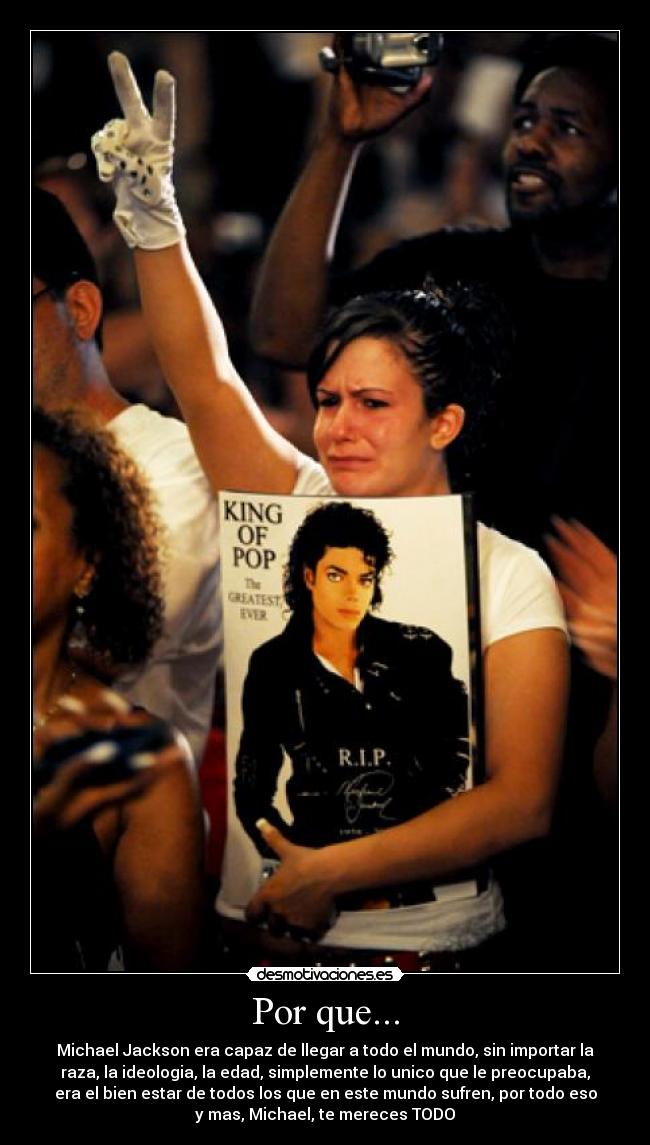 Por que... - Michael Jackson era capaz de llegar a todo el mundo, sin importar la
raza, la ideologia, la edad, simplemente lo unico que le preocupaba,
era el bien estar de todos los que en este mundo sufren, por todo eso
y mas, Michael, te mereces TODO