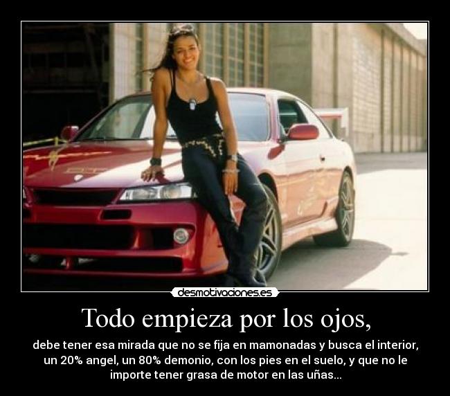 Todo empieza por los ojos, - debe tener esa mirada que no se fija en mamonadas y busca el interior,
un 20% angel, un 80% demonio, con los pies en el suelo, y que no le
importe tener grasa de motor en las uñas...
