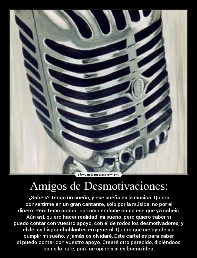 Amigos de Desmotivaciones: - ¿Sabéis? Tengo un sueño, y ese sueño es la música. Quiero
convertirme en un gran cantante, sólo por la música, no por el
dinero. Pero temo acabar corrompiéndome como ése que ya sabéis.
Aún así, quiero hacer realidad mi sueño, pero quiero saber si
puedo contar con vuestro apoyo, con el de todos los desmotivadores, y
el de los hispanohablantes en general. Quiero que me ayudéis a
cumplir mi sueño, y jamás os olvidaré. Este cartel es para saber
si puedo contar con vuestro apoyo. Crearé otro parecido, diciéndoos
como lo haré, para ue opinéis si es buena idea.