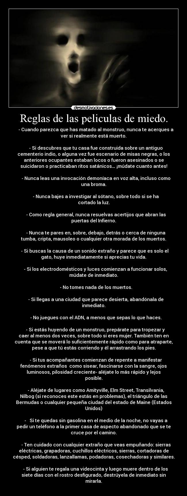 Reglas de las peliculas de miedo. -     - Cuando parezca que has matado al monstruo, nunca te acerques a
ver si realmente está muerto.

    - Si descubres que tu casa fue construida sobre un antiguo
cementerio indio, o alguna vez fue escenario de misas negras, o los
anteriores ocupantes estaban locos o fueron asesinados o se
suicidaron o practicaban ritos satánicos… ¡múdate cuanto antes!

    - Nunca leas una invocación demoníaca en voz alta, incluso como
una broma.

    - Nunca bajes a investigar al sótano, sobre todo si se ha
cortado la luz.

    - Como regla general, nunca resuelvas acertijos que abran las
puertas del Infierno.

    - Nunca te pares en, sobre, debajo, detrás o cerca de ninguna
tumba, cripta, mausoleo o cualquier otra morada de los muertos.

  - Si buscas la causa de un sonido extraño y parece que es solo el
gato, huye inmediatamente si aprecias tu vida.

   - Si los electrodomésticos y luces comienzan a funcionar solos,
múdate de inmediato.

    - No tomes nada de los muertos.

    - Si llegas a una ciudad que parece desierta, abandónala de
inmediato.

    - No juegues con el ADN, a menos que sepas lo que haces.

   - Si estás huyendo de un monstruo, prepárate para tropezar y
caer al menos dos veces, sobre todo si eres mujer. También ten en
cuenta que se moverá lo suficientemente rápido como para atraparte,
pese a que tú estás corriendo y él arrastrando los pies.

    - Si tus acompañantes comienzan de repente a manifestar
fenómenos extraños  como sisear, fascinarse con la sangre, ojos
luminosos, pilosidad creciente- aléjate lo más rápido y lejos
posible.

    - Aléjate de lugares como Amityville, Elm Street, Transilvania,
Nilbog (si reconoces este estás en problemas), el triángulo de las
Bermudas o cualquier pequeña ciudad del estado de Maine (Estados
Unidos)

    -   Si te quedas sin gasolina en el medio de la noche, no vayas a
pedir un teléfono a la primer casa de aspecto abandonado que se te
cruce por el camino.

    - Ten cuidado con cualquier extraño que veas empuñando: sierras
eléctricas, grapadoras, cuchillos eléctricos, sierras, cortadoras de
césped, soldadoras, lanzallamas, podadoras, cosechadoras y similares.

   - Si alguien te regala una videocinta y luego muere dentro de los
siete días con el rostro desfigurado, destrúyela de inmediato sin
mirarla.
