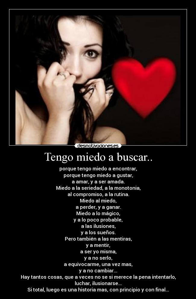 Tengo miedo a buscar.. - porque tengo miedo a encontrar,
porque tengo miedo a gustar,
a amar, y a ser amada.
Miedo a la seriedad, a la monotonia,
al compromiso, a la rutina.
Miedo al miedo,
a perder, y a ganar.
Miedo a lo mágico,
y a lo poco probable,
a las ilusiones,
y a los sueños.
Pero también a las mentiras,
y a mentir,
a ser yo misma,
y a no serlo,
a equivocarme, una vez mas,
y a no cambiar...
Hay tantos cosas, que a veces no se si merece la pena intentarlo, luchar, ilusionarse...
Si total, luego es una historia mas, con principio y con final...