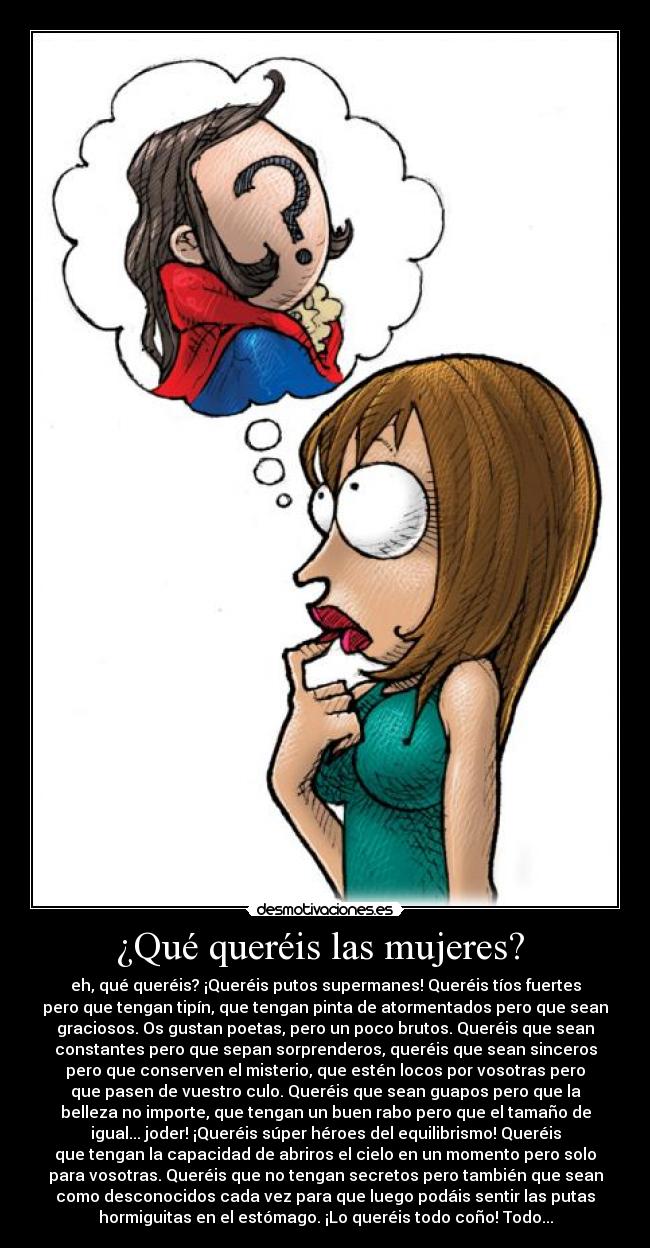 ¿Qué queréis las mujeres? - eh, qué queréis? ¡Queréis putos supermanes! Queréis tíos fuertes
pero que tengan tipín, que tengan pinta de atormentados pero que sean
graciosos. Os gustan poetas, pero un poco brutos. Queréis que sean
constantes pero que sepan sorprenderos, queréis que sean sinceros
pero que conserven el misterio, que estén locos por vosotras pero
que pasen de vuestro culo. Queréis que sean guapos pero que la
belleza no importe, que tengan un buen rabo pero que el tamaño de
igual... joder! ¡Queréis súper héroes del equilibrismo! Queréis
que tengan la capacidad de abriros el cielo en un momento pero solo
para vosotras. Queréis que no tengan secretos pero también que sean
como desconocidos cada vez para que luego podáis sentir las putas
hormiguitas en el estómago. ¡Lo queréis todo coño! Todo...