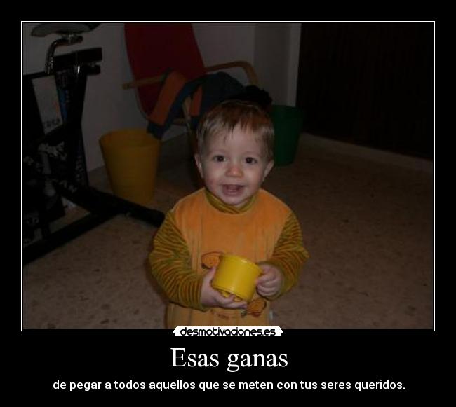 Esas ganas - de pegar a todos aquellos que se meten con tus seres queridos.