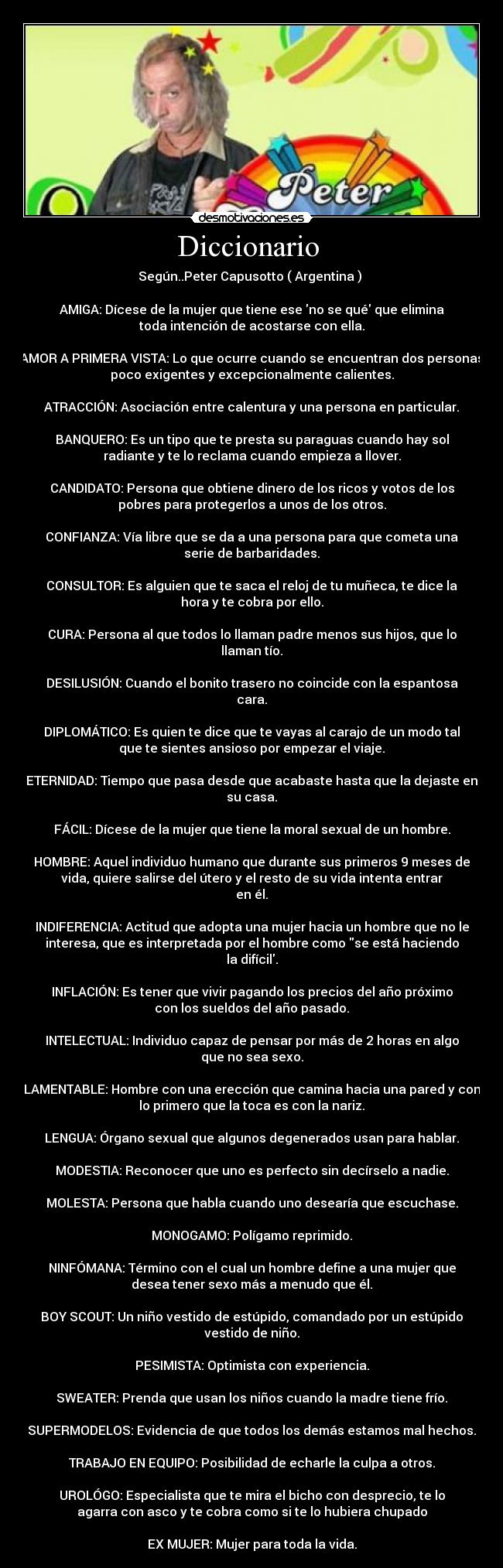 Diccionario  - Según..Peter Capusotto ( Argentina ) 

AMIGA: Dícese de la mujer que tiene ese no se qué que elimina
toda intención de acostarse con ella.
 
AMOR A PRIMERA VISTA: Lo que ocurre cuando se encuentran dos personas
poco exigentes y excepcionalmente calientes.
 
ATRACCIÓN: Asociación entre calentura y una persona en particular.
 
BANQUERO: Es un tipo que te presta su paraguas cuando hay sol
radiante y te lo reclama cuando empieza a llover.
 
CANDIDATO: Persona que obtiene dinero de los ricos y votos de los
pobres para protegerlos a unos de los otros.
 
CONFIANZA: Vía libre que se da a una persona para que cometa una
serie de barbaridades.
 
CONSULTOR: Es alguien que te saca el reloj de tu muñeca, te dice la
hora y te cobra por ello.
 
CURA: Persona al que todos lo llaman padre menos sus hijos, que lo
llaman tío.
 
DESILUSIÓN: Cuando el bonito trasero no coincide con la espantosa
cara.
 
DIPLOMÁTICO: Es quien te dice que te vayas al carajo de un modo tal
que te sientes ansioso por empezar el viaje.
 
ETERNIDAD: Tiempo que pasa desde que acabaste hasta que la dejaste en
su casa.
 
FÁCIL: Dícese de la mujer que tiene la moral sexual de un hombre.
 
HOMBRE: Aquel individuo humano que durante sus primeros 9 meses de
vida, quiere salirse del útero y el resto de su vida intenta entrar
en él.
 
INDIFERENCIA: Actitud que adopta una mujer hacia un hombre que no le
interesa, que es interpretada por el hombre como se está haciendo
la difícil.
 
INFLACIÓN: Es tener que vivir pagando los precios del año próximo
con los sueldos del año pasado.
 
INTELECTUAL: Individuo capaz de pensar por más de 2 horas en algo
que no sea sexo.
 
LAMENTABLE: Hombre con una erección que camina hacia una pared y con
lo primero que la toca es con la nariz.
 
LENGUA: Órgano sexual que algunos degenerados usan para hablar.
 
MODESTIA: Reconocer que uno es perfecto sin decírselo a nadie.
 
MOLESTA: Persona que habla cuando uno desearía que escuchase.
 
MONOGAMO: Polígamo reprimido.
 
NINFÓMANA: Término con el cual un hombre define a una mujer que
desea tener sexo más a menudo que él.
 
BOY SCOUT: Un niño vestido de estúpido, comandado por un estúpido
vestido de niño.
 
PESIMISTA: Optimista con experiencia.
 
SWEATER: Prenda que usan los niños cuando la madre tiene frío.
 
SUPERMODELOS: Evidencia de que todos los demás estamos mal hechos.
 
TRABAJO EN EQUIPO: Posibilidad de echarle la culpa a otros.
 
UROLÓGO: Especialista que te mira el bicho con desprecio, te lo
agarra con asco y te cobra como si te lo hubiera chupado
 
EX MUJER: Mujer para toda la vida.