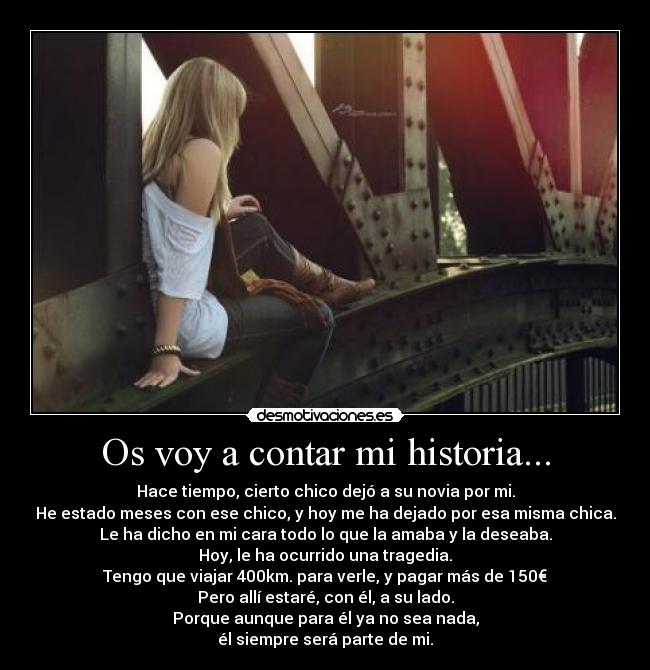 Os voy a contar mi historia... - Hace tiempo, cierto chico dejó a su novia por mi.
He estado meses con ese chico, y hoy me ha dejado por esa misma chica.
Le ha dicho en mi cara todo lo que la amaba y la deseaba.
Hoy, le ha ocurrido una tragedia.
Tengo que viajar 400km. para verle, y pagar más de 150€
Pero allí estaré, con él, a su lado.
Porque aunque para él ya no sea nada,
él siempre será parte de mi.