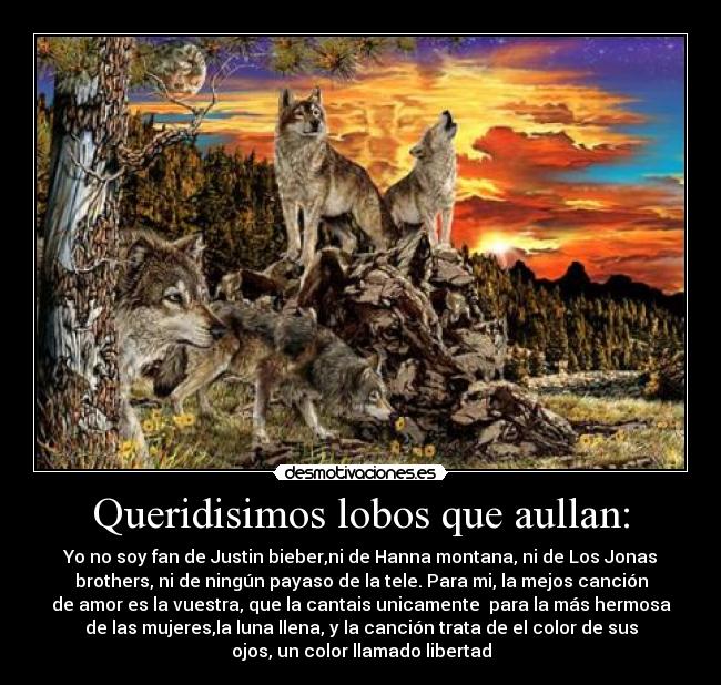 Queridisimos lobos que aullan: - Yo no soy fan de Justin bieber,ni de Hanna montana, ni de Los Jonas
brothers, ni de ningún payaso de la tele. Para mi, la mejos canción
de amor es la vuestra, que la cantais unicamente  para la más hermosa
de las mujeres,la luna llena, y la canción trata de el color de sus
ojos, un color llamado libertad
