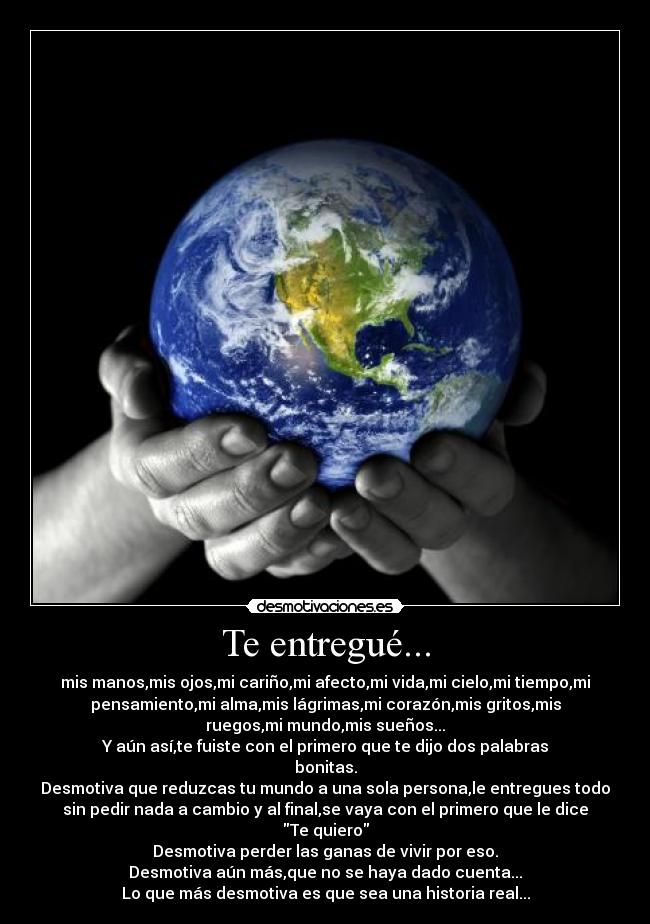 Te entregué... - mis manos,mis ojos,mi cariño,mi afecto,mi vida,mi cielo,mi tiempo,mi
pensamiento,mi alma,mis lágrimas,mi corazón,mis gritos,mis
ruegos,mi mundo,mis sueños...
Y aún así,te fuiste con el primero que te dijo dos palabras
bonitas.
Desmotiva que reduzcas tu mundo a una sola persona,le entregues todo
sin pedir nada a cambio y al final,se vaya con el primero que le dice
Te quiero
Desmotiva perder las ganas de vivir por eso.
Desmotiva aún más,que no se haya dado cuenta...
Lo que más desmotiva es que sea una historia real...