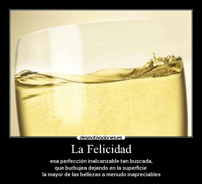 La Felicidad - esa perfección inalcanzable tan buscada,
que burbujea dejando en la superficie
la mayor de las bellezas a menudo inapreciables