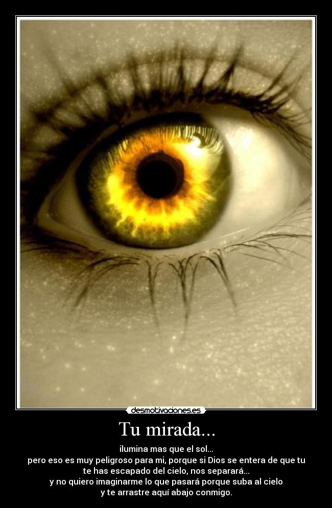 Tu mirada... - ilumina mas que el sol...
pero eso es muy peligroso para mi, porque si Dios se entera de que tu
te has escapado del cielo, nos separará...
y no quiero imaginarme lo que pasará porque suba al cielo
y te arrastre aquí abajo conmigo.