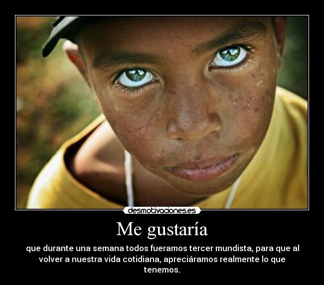 Me gustaría - que durante una semana todos fueramos tercer mundista, para que al
volver a nuestra vida cotidiana, apreciáramos realmente lo que
tenemos.