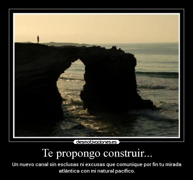 Te propongo construir... - Un nuevo canal sin esclusas ni excusas que comunique por fin tu mirada
atlántica con mi natural pacífico.