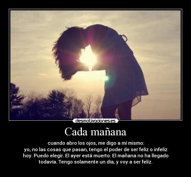 Cada mañana - cuando abro los ojos, me digo a mí mismo:
yo, no las cosas que pasan, tengo el poder de ser feliz o infeliz
hoy. Puedo elegir. El ayer está muerto. El mañana no ha llegado
todavía. Tengo solamente un día, y voy a ser feliz.