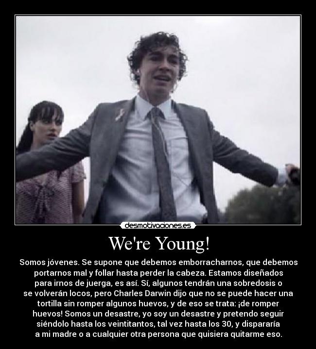Were Young! - Somos jóvenes. Se supone que debemos emborracharnos, que debemos
portarnos mal y follar hasta perder la cabeza. Estamos diseñados
para irnos de juerga, es así. Sí, algunos tendrán una sobredosis o
se volverán locos, pero Charles Darwin dijo que no se puede hacer una
tortilla sin romper algunos huevos, y de eso se trata: ¡de romper
huevos! Somos un desastre, yo soy un desastre y pretendo seguir
siéndolo hasta los veintitantos, tal vez hasta los 30, y dispararía
a mi madre o a cualquier otra persona que quisiera quitarme eso.