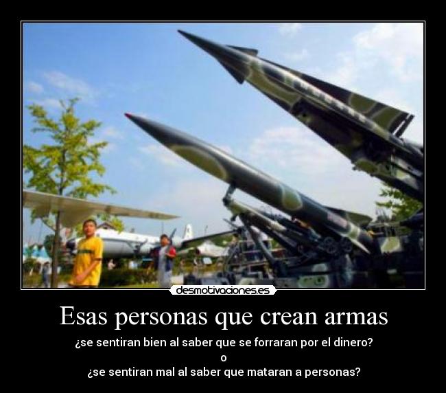 Esas personas que crean armas - ¿se sentiran bien al saber que se forraran por el dinero?
o
¿se sentiran mal al saber que mataran a personas?