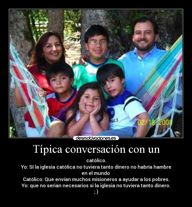 Típica conversación con un - católico.
Yo: SI la iglesia católica no tuviera tanto dinero no habría hambre en el mundo 
Católico: Que envían muchos misioneros a ayudar a los pobres.
Yo: que no serian necesarios si la iglesia no tuviera tanto dinero.
; )
