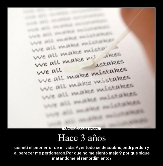 Hace 3 años - cometí el peor error de mi vida. Ayer todo se descubrio,pedi perdon y
al parecer me perdonaron.Por que no me siento mejor? por que sigue
matandome el remordimiento?