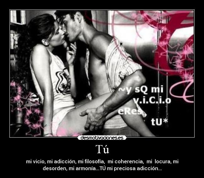 Tú - mi vicio, mi adicción, mi filosofía, mi coherencia, mi locura, mi
desorden, mi armonía...TÚ mi preciosa adicción...