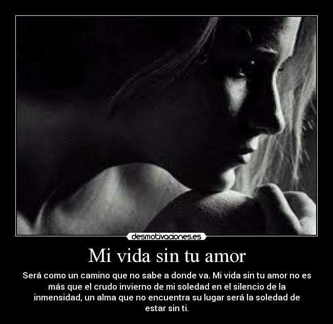 Mi vida sin tu amor - Será como un camino que no sabe a donde va. Mi vida sin tu amor no es
más que el crudo invierno de mi soledad en el silencio de la
inmensidad, un alma que no encuentra su lugar será la soledad de
estar sin ti.