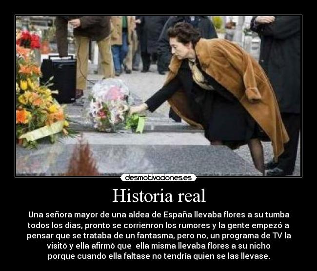 Historia real - Una señora mayor de una aldea de España llevaba flores a su tumba
todos los dias, pronto se corrienron los rumores y la gente empezó a
pensar que se trataba de un fantasma, pero no, un programa de TV la
visitó y ella afirmó que ella misma llevaba flores a su nicho
porque cuando ella faltase no tendría quien se las llevase.