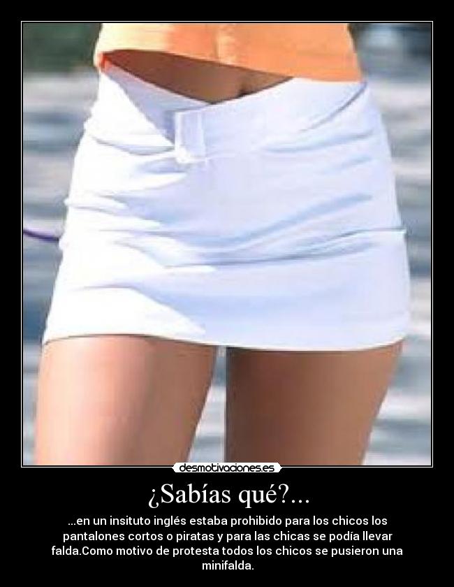 ¿Sabías qué?... - ...en un insituto inglés estaba prohibido para los chicos los
pantalones cortos o piratas y para las chicas se podía llevar
falda.Como motivo de protesta todos los chicos se pusieron una
minifalda.