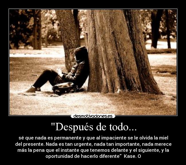 Después de todo... - sé que nada es permanente y que al impaciente se le olvida la miel
del presente. Nada es tan urgente, nada tan importante, nada merece
más la pena que el instante que tenemos delante y el siguiente, y la
oportunidad de hacerlo diferente Kase. O