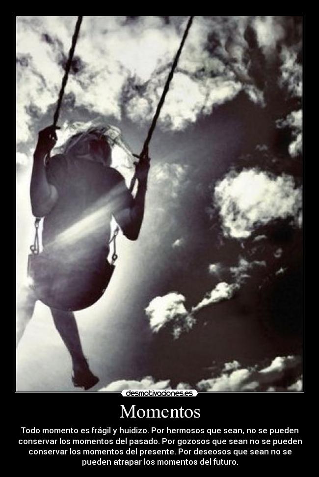 Momentos - Todo momento es frágil y huidizo. Por hermosos que sean, no se pueden
conservar los momentos del pasado. Por gozosos que sean no se pueden
conservar los momentos del presente. Por deseosos que sean no se
pueden atrapar los momentos del futuro.
