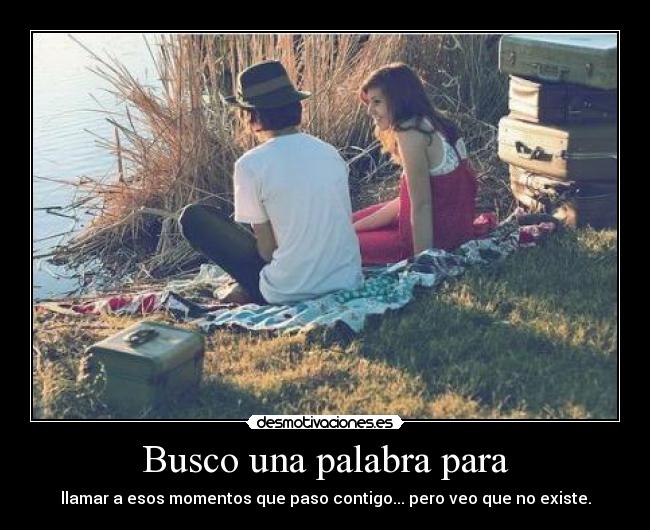 Busco una palabra para - llamar a esos momentos que paso contigo... pero veo que no existe.